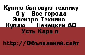 Куплю бытовую технику б/у - Все города Электро-Техника » Куплю   . Ненецкий АО,Усть-Кара п.